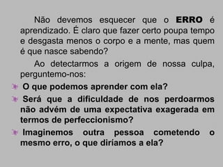 Não devemos esquecer que o ERRO é
aprendizado. É claro que fazer certo poupa tempo
e desgasta menos o corpo e a mente, mas quem
é que nasce sabendo?
   Ao detectarmos a origem de nossa culpa,
perguntemo-nos:
 O que podemos aprender com ela?
 Será que a dificuldade de nos perdoarmos
não advém de uma expectativa exagerada em
termos de perfeccionismo?
 Imaginemos outra pessoa cometendo o
mesmo erro, o que diríamos a ela?
 