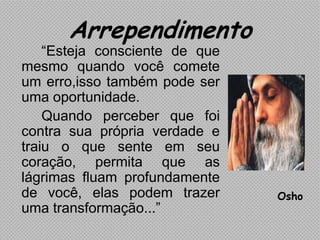 Arrependimento
    “Esteja consciente de que
mesmo quando você comete
um erro,isso também pode ser
uma oportunidade.
    Quando perceber que foi
contra sua própria verdade e
traiu o que sente em seu
coração, permita que as
lágrimas fluam profundamente
de você, elas podem trazer      Osho
uma transformação...”
 