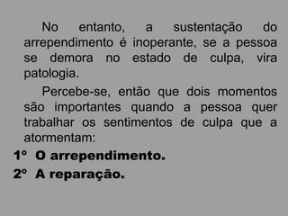 No     entanto,  a   sustentação   do
 arrependimento é inoperante, se a pessoa
 se demora no estado de culpa, vira
 patologia.
    Percebe-se, então que dois momentos
 são importantes quando a pessoa quer
 trabalhar os sentimentos de culpa que a
 atormentam:
1º O arrependimento.
2º A reparação.
 