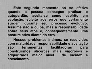 Este segundo momento só se efetiva
quando a pessoa consegue praticar o
autoperdão, aceita-se como espírito em
evolução, sujeito aos erros que certamente
surgem durante seu processo evolutivo.
Assume não a culpa, mas a responsabilidade
sobre seus atos e, consequentemente uma
postura ativa diante do erro.
   Nossos problemas íntimos, se resolvidos
com maturidade, responsabilidade e aceitação
são     ferramentas       facilitadoras    para
construirmos alicerces mais vigorosos e
adquirirmos maior nível           de lucidez e
crescimento.
 