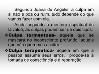 Segundo Joana de Angelis, a culpa em
 si não é boa ou ruim, tudo depende do que
 vamos fazer com ela.
     Ainda segundo a mentora espiritual de
 Divaldo, as culpas podem ser de dois tipos:
Culpa tormentosa- aquela que se
 mascara no inconsciente profundo, aquela
 que não queremos aceitar.
Culpa terapêutica- aquela em que a
 pessoa assume seus erros, propõe-se à
 tomada de consciência e à reparação.
 
