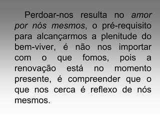 Perdoar-nos resulta no amor
por nós mesmos, o pré-requisito
para alcançarmos a plenitude do
bem-viver, é não nos importar
com o que fomos, pois a
renovação está no momento
presente, é compreender que o
que nos cerca é reflexo de nós
mesmos.
 