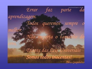 Errar    faz    parte    da
aprendizagem.
        Todos queremos sempre o
melhor.
        Não importa o tamanho do
erro,
        Diante das Leis Universais
        Somos todos inocentes!
                          Zíbia Gasparetto
 