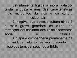 Estreitamente ligada à moral judaico-
cristã, a culpa é uma das características
mais marcantes da vida e da cultura
                 ocidentais.
      É inegável que a nossa cultura ainda é
a mais grave geradora de culpa, na
formação educacional dos relacionamentos
social               e               familiar.
      A culpa é companheira permanente da
humanidade, ela já estava presente no
início dos tempos, segundo a Bíblia.
 