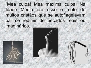 “Mea culpa! Mea máxima culpa! Na
Idade Média era esse o mote de
muitos cristãos que se autoflagelavam
par se redimir de pecados reais ou
imaginários.
 