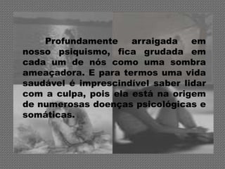 Profundamente     arraigada   em
nosso psiquismo, fica grudada em
cada um de nós como uma sombra
ameaçadora. E para termos uma vida
saudável é imprescindível saber lidar
com a culpa, pois ela está na origem
de numerosas doenças psicológicas e
somáticas.
 