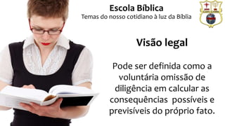 Prof. Daniel de Carvalho Luz – T. (15) 9 9126 5571
Escola Bíblica
Temas do nosso cotidiano à luz da Bíblia
Visão legal
Pode ser definida como a
voluntária omissão de
diligência em calcular as
consequências possíveis e
previsíveis do próprio fato.
 