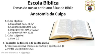 Prof. Daniel de Carvalho Luz – T. (15) 9 9126 5571
Escola Bíblica
Temas do nosso cotidiano à luz da Bíblia
1. Culpa objetiva:
a. Culpa legal: Rom. 13.1,2
b. Culpa teológica: Rom. 3.23
c. Culpa pessoal: Rom. 14.22,23
d. Culpa social: I Co. 10.23
2. Culpa subjetiva:
a. Rom. 2.2
II- Conceitos de tristeza e de perdão divino
1. Tristeza construtiva e tristeza destrutiva: II Coríntios 7.8-10
2. Perdão Divino: Isaías 43.25
Anatomia da Culpa
 
