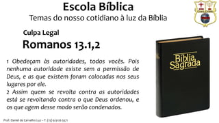 Prof. Daniel de Carvalho Luz – T. (15) 9 9126 5571
Escola Bíblica
Temas do nosso cotidiano à luz da Bíblia
Romanos 13.1,2
1 Obedeçam às autoridades, todos vocês. Pois
nenhuma autoridade existe sem a permissão de
Deus, e as que existem foram colocadas nos seus
lugares por ele.
2 Assim quem se revolta contra as autoridades
está se revoltando contra o que Deus ordenou, e
os que agem desse modo serão condenados.
Culpa Legal
 