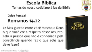 Prof. Daniel de Carvalho Luz – T. (15) 9 9126 5571
Escola Bíblica
Temas do nosso cotidiano à luz da Bíblia
Romanos 14.22
22 Mas guarde entre você mesmo e Deus
o que você crê a respeito desse assunto.
Feliz a pessoa que não é condenada pela
consciência quando faz o que acha que
deve fazer!
Culpa Pessoal
 