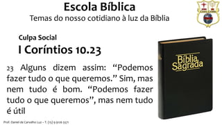 Prof. Daniel de Carvalho Luz – T. (15) 9 9126 5571
Escola Bíblica
Temas do nosso cotidiano à luz da Bíblia
I Coríntios 10.23
23 Alguns dizem assim: “Podemos
fazer tudo o que queremos.” Sim, mas
nem tudo é bom. “Podemos fazer
tudo o que queremos”, mas nem tudo
é útil
Culpa Social
 