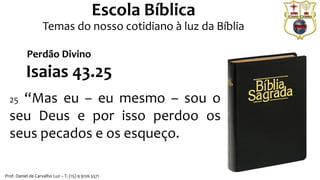 Prof. Daniel de Carvalho Luz – T. (15) 9 9126 5571
Escola Bíblica
Temas do nosso cotidiano à luz da Bíblia
Isaias 43.25
25 “Mas eu – eu mesmo – sou o
seu Deus e por isso perdoo os
seus pecados e os esqueço.
Perdão Divino
 