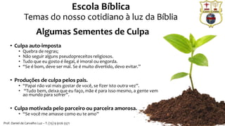 • Culpa auto-imposta
• Quebra de regras;
• Não seguir alguns pseudopreceitos religiosos.
• Tudo que eu gosto é ilegal, é imoral ou engorda.
• “Se é bom, deve ser mal. Se é muito divertido, devo evitar.”
• Produções de culpa pelos pais.
• “Papai não vai mais gostar de você, se fizer isto outra vez”.
• “Tudo bem, deixa que eu faço, mãe é para isso mesmo, a gente vem
ao mundo para sofrer”.
• Culpa motivada pelo parceiro ou parceira amorosa.
• “Se você me amasse como eu te amo”
Escola Bíblica
Temas do nosso cotidiano à luz da Bíblia
Prof. Daniel de Carvalho Luz – T. (15) 9 9126 5571
Algumas Sementes de Culpa
 