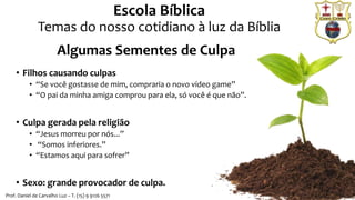 Escola Bíblica
Temas do nosso cotidiano à luz da Bíblia
Prof. Daniel de Carvalho Luz – T. (15) 9 9126 5571
Algumas Sementes de Culpa
• Filhos causando culpas
• “Se você gostasse de mim, compraria o novo vídeo game”
• “O pai da minha amiga comprou para ela, só você é que não”.
• Culpa gerada pela religião
• “Jesus morreu por nós...”
• “Somos inferiores.”
• “Estamos aqui para sofrer”
• Sexo: grande provocador de culpa.
 