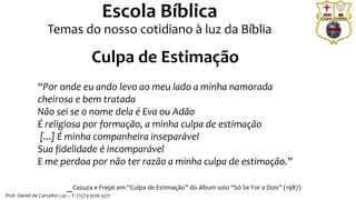Prof. Daniel de Carvalho Luz – T. (15) 9 9126 5571
Escola Bíblica
Temas do nosso cotidiano à luz da Bíblia
“Por onde eu ando levo ao meu lado a minha namorada
cheirosa e bem tratada
Não sei se o nome dela é Eva ou Adão
É religiosa por formação, a minha culpa de estimação
[...] É minha companheira inseparável
Sua fidelidade é incomparável
E me perdoa por não ter razão a minha culpa de estimação.”
_Cazuza e Frejat em “Culpa de Estimação” do álbum solo “Só Se For a Dois” (1987)
Culpa de Estimação
 