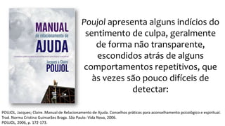 Poujol apresenta alguns indícios do
sentimento de culpa, geralmente
de forma não transparente,
escondidos atrás de alguns
comportamentos repetitivos, que
às vezes são pouco difíceis de
detectar:
POUJOL, Jacques; Claire. Manual de Relacionamento de Ajuda. Conselhos práticos para aconselhamento psicológico e espiritual.
Trad. Norma Cristina Guimarães Braga. São Paulo: Vida Nova, 2006.
POUJOL, 2006, p. 172-173.
 