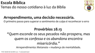 Arrependimento, uma decisão necessária.
O primeiro passo para superar o sentimento de culpa é reconhecer o erro
Provérbios 28.13
“Quem esconde os seus pecados não prospera, mas
quem os confessa e os abandona encontra
misericórdia.”
Arrependimento: Metanoia = mudança de mentalidade.
Escola Bíblica
Temas do nosso cotidiano à luz da Bíblia
Prof. Daniel de Carvalho Luz – T. (15) 9 9126 5571
 