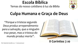 Prof. Daniel de Carvalho Luz – T. (15) 9 9126 5571
Escola Bíblica
Temas do nosso cotidiano à luz da Bíblia
“Porque a tristeza segundo
Deus produz arrependimento
para a salvação, que a ninguém
traz pesar, mas a tristeza do
mundo produz morte”.
II Coríntios 7.10
Culpa Humana e Graça de Deus
 