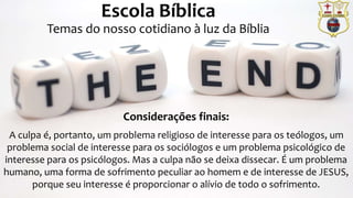 Prof. Daniel de Carvalho Luz – T. (15) 9 9126 5571
Escola Bíblica
Temas do nosso cotidiano à luz da Bíblia
Considerações finais:
A culpa é, portanto, um problema religioso de interesse para os teólogos, um
problema social de interesse para os sociólogos e um problema psicológico de
interesse para os psicólogos. Mas a culpa não se deixa dissecar. É um problema
humano, uma forma de sofrimento peculiar ao homem e de interesse de JESUS,
porque seu interesse é proporcionar o alívio de todo o sofrimento.
 