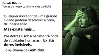 Qualquer morador de uma grande
cidade poderia descrever a cena,
delinear a ação.
Más existe mais...
Por detrás e sob a barulhenta onda
de atividades humanas... Existe
dores invisíveis.
Jó as chama de Gemidos.
Escola Bíblica
Temas do nosso cotidiano à luz da Bíblia
 