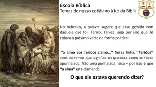 No hebraico, a palavra sugere que esse gemido vem
daquele que foi ferido. Talvez seja por isso que Jó
coloca o próximo verso de forma poética:
“a alma dos feridos clama...” Nessa linha, “Feridos”
vem do termo que significa trespassado como se fosse
apunhalado. Não uma punhalada física – por isso é que
“a alma” está clamando.
O que ele estava querendo dizer?
Escola Bíblica
Temas do nosso cotidiano à luz da Bíblia
 