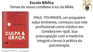O sentimento de culpa é o sofrimento obtido após reavaliação de um
comportamento passado tido como reprovável por si mesmo: surge o
sentimento de culpa.
Ela se refere à responsabilidade
dada à pessoa por um ato que
provocou prejuízo material, moral
ou espiritual a si mesma ou a
outrem.
PAUL TOURNIER, um psiquiatra
suíço eminente, começou sua vida
profissional como médico em
Genebra em 1928. Sua
preocupação com a medicina
integral o levou à prática da
psicoterapia.
Escola Bíblica
Temas do nosso cotidiano à luz da Bíblia
Prof. Daniel de Carvalho Luz – T. (15) 9 9126 5571
 