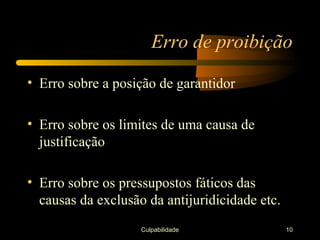 Erro de proibição

• Erro sobre a posição de garantidor

• Erro sobre os limites de uma causa de
  justificação

• Erro sobre os pressupostos fáticos das
  causas da exclusão da antijuridicidade etc.
                    Culpabilidade               10
 