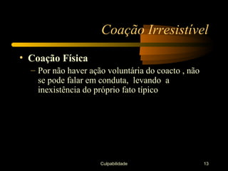 Coação Irresistível
• Coação Física
  – Por não haver ação voluntária do coacto , não
    se pode falar em conduta, levando a
    inexistência do próprio fato típico




                     Culpabilidade                  13
 