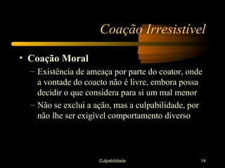Coação Irresistível

• Coação Moral
  – Existência de ameaça por parte do coator, onde
    a vontade do coacto não é livre, embora possa
    decidir o que considera para si um mal menor
  – Não se exclui a ação, mas a culpabilidade, por
    não lhe ser exigível comportamento diverso




                     Culpabilidade               14
 