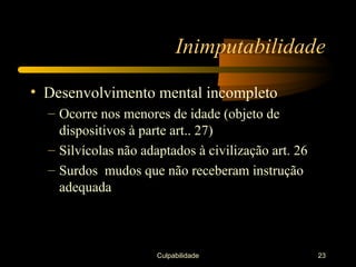 Inimputabilidade

• Desenvolvimento mental incompleto
  – Ocorre nos menores de idade (objeto de
    dispositivos à parte art.. 27)
  – Silvícolas não adaptados à civilização art. 26
  – Surdos mudos que não receberam instrução
    adequada



                      Culpabilidade                  23
 