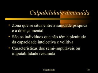 Culpabilidade diminuída

• Zona que se situa entre a sanidade psíquica
  e a doença mental
• São os indivíduos que não têm a plenitude
  da capacidade intelectiva e volitiva
• Características dos semi-imputáveis ou
  imputabilidade resumida


                   Culpabilidade                24
 
