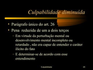 Culpabilidade diminuída

• Parágrafo único do art. 26
• Pena reduzida de um a dois terços
  – Em virtude da perturbação mental ou
    desenvolvimento mental incompleto ou
    retardado , não era capaz de entender o caráter
    ilícito do fato
  – E determinar-se de acordo com esse
    entendimento

                     Culpabilidade                    25
 