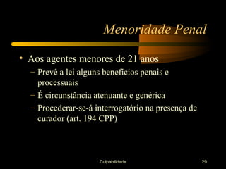 Menoridade Penal

• Aos agentes menores de 21 anos
  – Prevê a lei alguns benefícios penais e
    processuais
  – É circunstância atenuante e genérica
  – Procederar-se-á interrogatório na presença de
    curador (art. 194 CPP)



                     Culpabilidade                  29
 