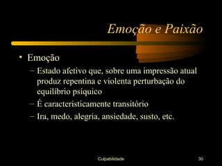 Emoção e Paixão

• Emoção
  – Estado afetivo que, sobre uma impressão atual
    produz repentina e violenta perturbação do
    equilíbrio psíquico
  – É caracteristicamente transitório
  – Ira, medo, alegria, ansiedade, susto, etc.



                     Culpabilidade                  30
 