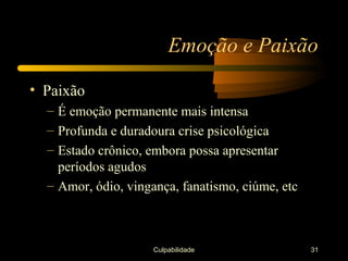 Emoção e Paixão

• Paixão
  – É emoção permanente mais intensa
  – Profunda e duradoura crise psicológica
  – Estado crônico, embora possa apresentar
    períodos agudos
  – Amor, ódio, vingança, fanatismo, ciúme, etc



                     Culpabilidade                31
 