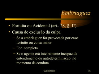 Embriaguez

• Fortuita ou Acidental (art.. 28, § 1º)
• Causa de exclusão da culpa
  – Se a embriaguez for provocada por caso
    fortuito ou coisa maior
  – For completa
  – Se o agente era inteiramente incapaz de
    entendimento ou autodeterminação no
    momento da conduta
                     Culpabilidade            35
 