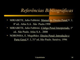 Referências Bibliográficas
• MIRABETE, Julio Fabbrini. Manual do Direito Penal.V. I.
    8ª ed.. Atlas S.A . São Paulo.1998
• MIRABETE, Julio Fabbrini. Código Penal Interpretado. 1ª
    ed.. São Paulo. Atlas S.A . 2000
• NORONHA, E. Magalhães. Direito Penal-.Introdução e
     Parte Geral.V. I, 31ª ed..São Paulo. Saraiva. 1996




                        Culpabilidade                  36
 
