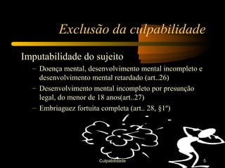 Exclusão da culpabilidade
Imputabilidade do sujeito
  – Doença mental, desenvolvimento mental incompleto e
    desenvolvimento mental retardado (art..26)
  – Desenvolvimento mental incompleto por presunção
    legal, do menor de 18 anos(art..27)
  – Embriaguez fortuita completa (art.. 28, §1º)




                      Culpabilidade                      5
 