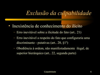 Exclusão da culpabilidade

• Inexistência de conhecimento do ilícito
  – Erro inevitável sobre a ilicitude do fato (art.. 21)
  – Erro inevitável a respeito do fato que configuraria uma
    discriminante - putativas (art.. 20, §1º)
  – Obediência à ordem, não manifestadamente ilegal, de
    superior hierárquico (art.. 22, segunda parte)




                          Culpabilidade                       6
 