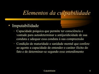 Elementos da culpabilidade

• Imputabilidade
  – Capacidade psíquica que permite ter consciência e
    vontade para autodeterminar a antijuridicidade de sua
    conduta e adequar essa conduta à sua compreensão
  – Condição de maturidade e sanidade mental que confere
    ao agente a capacidade de entender o caráter ilícito do
    fato e de determinar-se segundo esse entendimento




                        Culpabilidade                         8
 