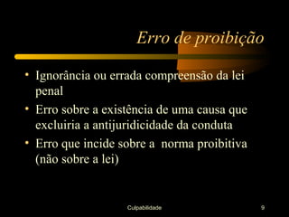 Erro de proibição

• Ignorância ou errada compreensão da lei
  penal
• Erro sobre a existência de uma causa que
  excluiria a antijuridicidade da conduta
• Erro que incide sobre a norma proibitiva
  (não sobre a lei)


                   Culpabilidade             9
 