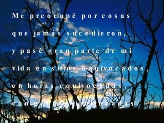 Me preocupé por cosas que jamás sucedieron, y pasé gran parte de mi  vida en sitios equivocados, en horas equivocadas,  con gentes equivocadas. 