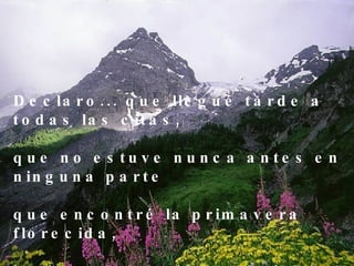 Declaro... que llegué tarde a todas las citas, que no estuve nunca antes en ninguna parte que encontré la primavera florecida, la tierra repartida y el cielo prometido . 