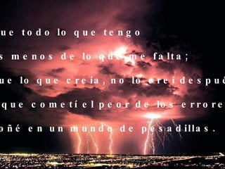 Que todo lo que tengo  es menos de lo que me falta; que lo que creía, no lo creí después y que cometí el peor de los errores: soñé en un mundo de pesadillas. 