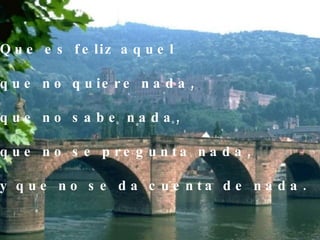 Que es feliz aquel  que no quiere nada, que no sabe nada, que no se pregunta nada, y que no se da cuenta de nada. 