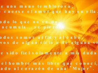 Que de una mano temblorosa, puede caerse el amor que hay en ella. Que todo lo que no se da,  no se acumula... se pierde. Que todos somos al fin y al cabo, esclavos de algún vicio o de alguna virtud. Que he sido fiel solamente a mis dudas, y que el hombre más libre que conocí, iba atado al corazón de una "Mujer". 