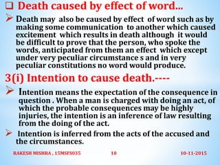  Death caused by effect of word...
Death may also be caused by effect of word such as by
making some communication to another which caused
excitement which results in death although it would
be difficult to prove that the person, who spoke the
words, anticipated from them an effect which except
under very peculiar circumstance s and in very
peculiar constitutions no word would produce.
3(i) Intention to cause death.----
 Intention means the expectation of the consequence in
question . When a man is charged with doing an act, of
which the probable consequences may be highly
injuries, the intention is an inference of law resulting
from the doing of the act.
 Intention is inferred from the acts of the accused and
the circumstances.
10-11-2015RAKESH MISHRA , 15MSFS035 10
 