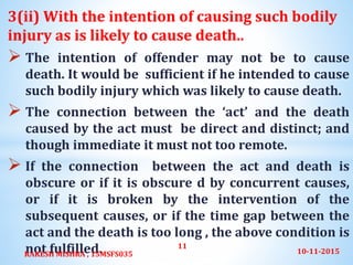 3(ii) With the intention of causing such bodily
injury as is likely to cause death..
 The intention of offender may not be to cause
death. It would be sufficient if he intended to cause
such bodily injury which was likely to cause death.
 The connection between the ‘act’ and the death
caused by the act must be direct and distinct; and
though immediate it must not too remote.
 If the connection between the act and death is
obscure or if it is obscure d by concurrent causes,
or if it is broken by the intervention of the
subsequent causes, or if the time gap between the
act and the death is too long , the above condition is
not fulfilled. 10-11-2015RAKESH MISHRA , 15MSFS035
11
 
