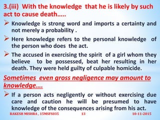 3.(iii) With the knowledge that he is likely by such
act to cause death…..
 Knowledge is strong word and imports a certainty and
not merely a probability .
 Here knowledge refers to the personal knowledge of
the person who does the act.
 The accused in exercising the spirit of a girl whom they
believe to be possessed, beat her resulting in her
death. They were held guilty of culpable homicide.
Sometimes even gross negligence may amount to
knowledge….
 If a person acts negligently or without exercising due
care and caution he will be presumed to have
knowledge of the consequences arising from his act.
10-11-2015RAKESH MISHRA , 15MSFS035 13
 