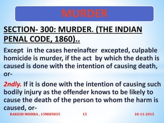 SECTION- 300: MURDER. (THE INDIAN
PENAL CODE, 1860)..
Except in the cases hereinafter excepted, culpable
homicide is murder, if the act by which the death is
caused is done with the intention of causing death,
or-
2ndly. If it is done with the intention of causing such
bodily injury as the offender knows to be likely to
cause the death of the person to whom the harm is
caused, or-
MURDER
10-11-2015RAKESH MISHRA , 15MSFS035 15
 